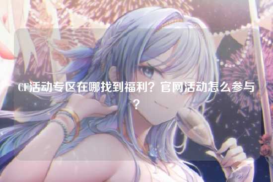 CF活动专区在哪找到福利?官网活动怎么参与?