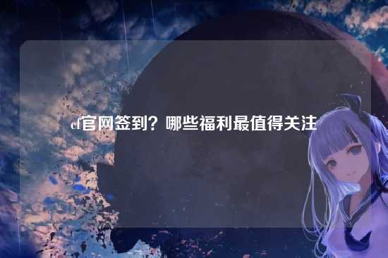 cf官网签到？哪些福利最值得关注