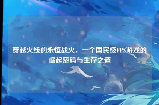 穿越火线的永恒战火，一个国民级FPS游戏的崛起密码与生存之道