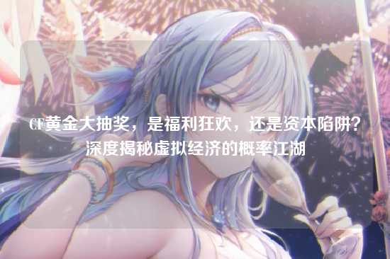 CF黄金大抽奖，是福利狂欢，还是资本陷阱？深度揭秘虚拟经济的概率江湖