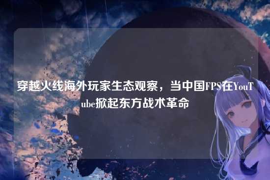 穿越火线海外玩家生态观察,当中国FPS在YouTube掀起东方战术革命