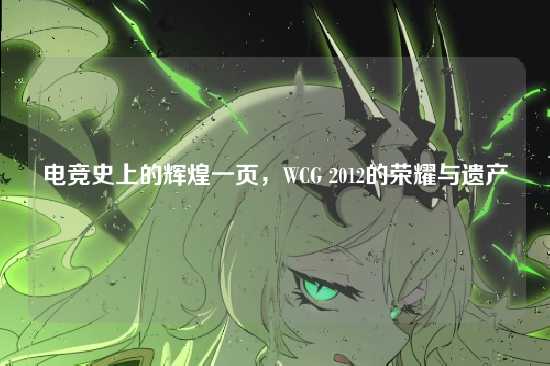 电竞史上的辉煌一页,WCG 2012的荣耀与遗产