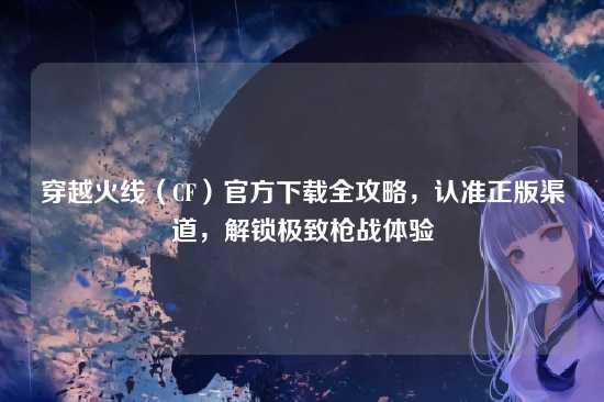 穿越火线(CF)官方下载全攻略,认准正版渠道,解锁极致枪战体验