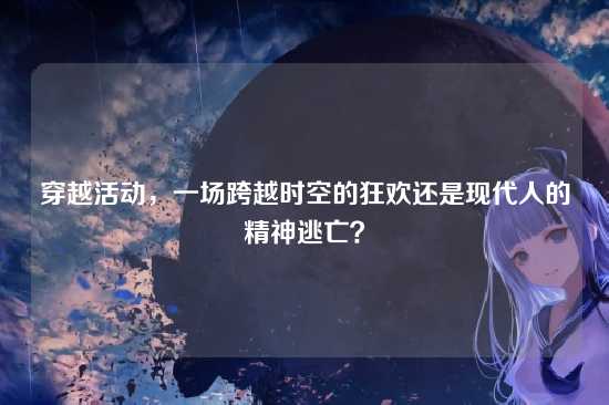 穿越活动,一场跨越时空的狂欢还是现代人的精神逃亡?