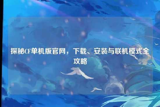 探秘CF单机版官网，下载、安装与联机模式全攻略