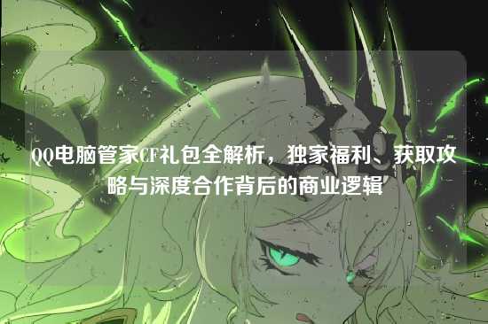 QQ电脑管家CF礼包全解析，独家福利、获取攻略与深度合作背后的商业逻辑