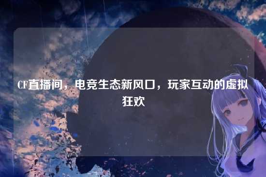 CF直播间，电竞生态新风口，玩家互动的虚拟狂欢