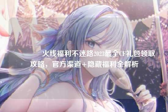 ?火线福利不迷路2023最全CF礼包领取攻略,官方渠道+隐藏福利全解析