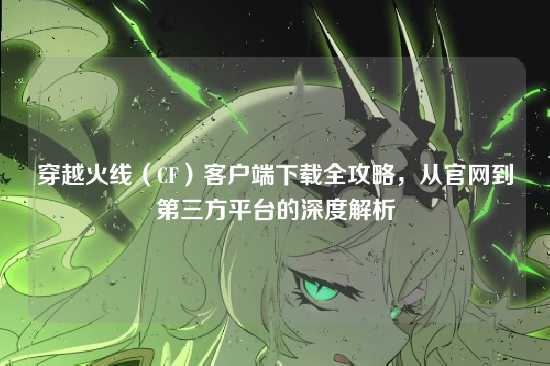 穿越火线（CF）客户端下载全攻略，从官网到第三方平台的深度解析