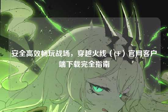 安全高效畅玩战场，穿越火线（CF）官网客户端下载完全指南