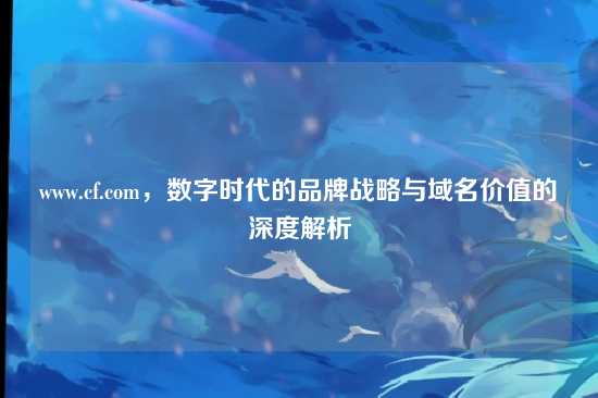 www.cf.com,数字时代的品牌战略与域名价值的深度解析