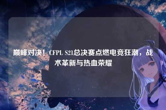 巅峰对决！CFPL S21总决赛点燃电竞狂潮，战术革新与热血荣耀
