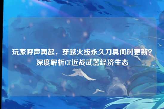 玩家呼声再起,穿越火线永久刀具何时更新?深度解析CF近战武器经济生态