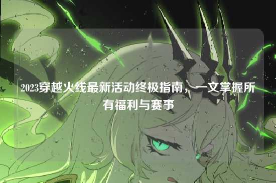 2023穿越火线最新活动终极指南,一文掌握所有福利与赛事