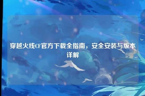 穿越火线CF官方下载全指南，安全安装与版本详解