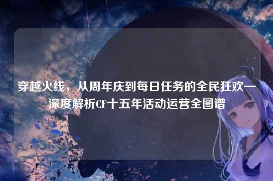 穿越火线,从周年庆到每日任务的全民狂欢—深度解析CF十五年活动运营全图谱