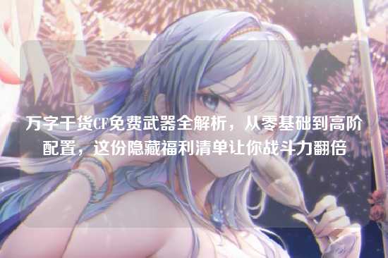 万字干货CF免费武器全解析，从零基础到高阶配置，这份隐藏福利清单让你战斗力翻倍