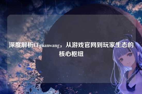 深度解析CFguanwang，从游戏官网到玩家生态的核心枢纽