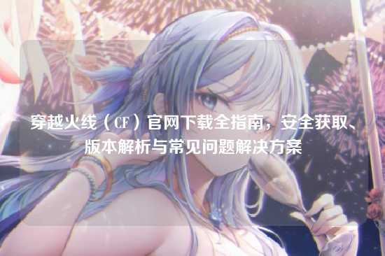 穿越火线(CF)官网下载全指南,安全获取、版本解析与常见问题解决方案