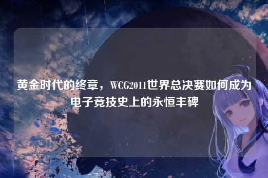 黄金时代的终章，WCG2011世界总决赛如何成为电子竞技史上的永恒丰碑