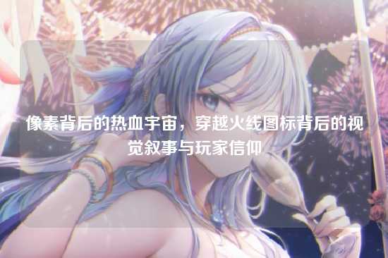 像素背后的热血宇宙，穿越火线图标背后的视觉叙事与玩家信仰