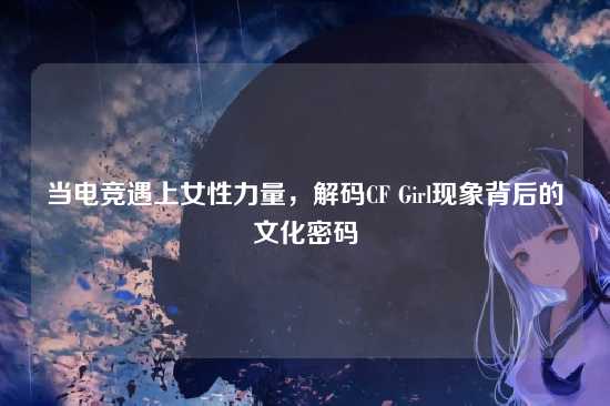 当电竞遇上女性力量，解码CF Girl现象背后的文化密码