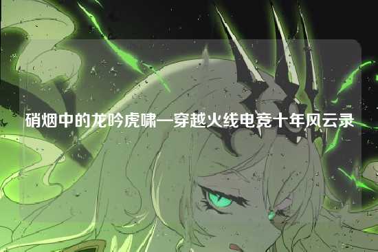 硝烟中的龙吟虎啸—穿越火线电竞十年风云录
