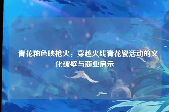 ▌青花釉色映枪火，穿越火线青花瓷活动的文化破壁与商业启示