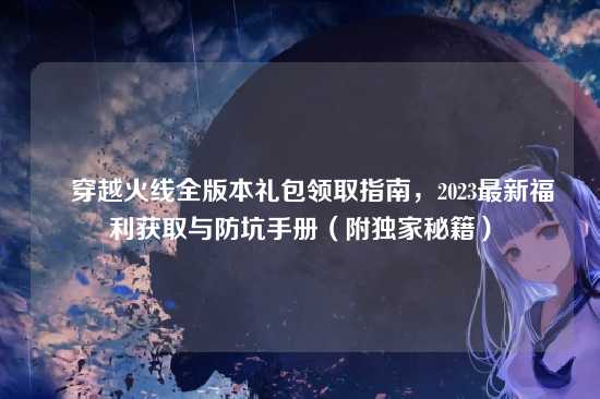 ▌穿越火线全版本礼包领取指南，2023最新福利获取与防坑手册（附独家秘籍）