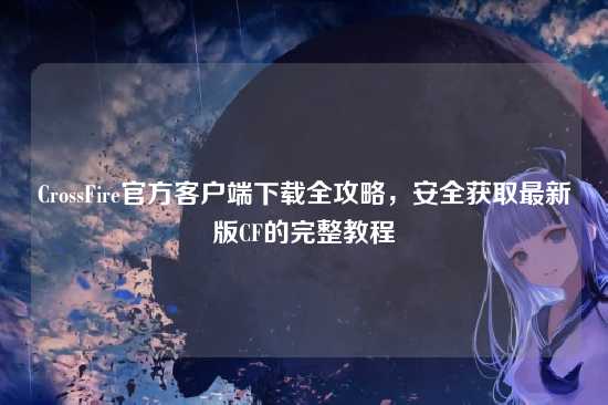 CrossFire官方客户端下载全攻略，安全获取最新版CF的完整教程