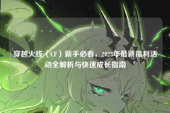 穿越火线(CF)新手必看,2023年最新福利活动全解析与快速成长指南