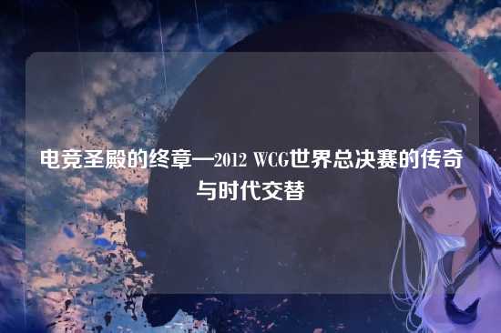 电竞圣殿的终章—2012 WCG世界总决赛的传奇与时代交替