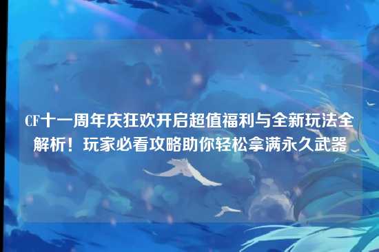 CF十一周年庆狂欢开启超值福利与全新玩法全解析!玩家必看攻略助你轻松拿满永久武器