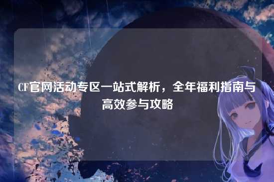CF官网活动专区一站式解析,全年福利指南与高效参与攻略