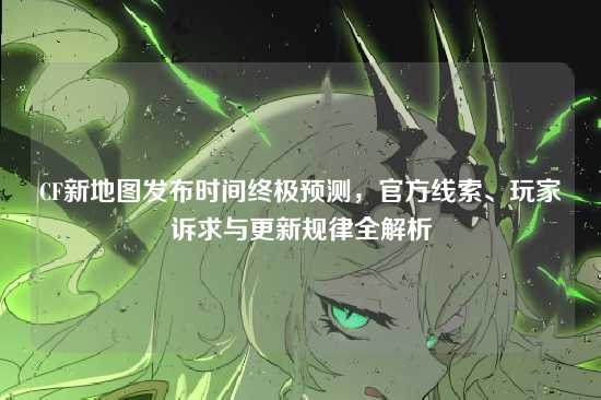 CF新地图发布时间终极预测，官方线索、玩家诉求与更新规律全解析
