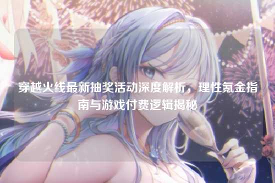 穿越火线最新抽奖活动深度解析，理性氪金指南与游戏付费逻辑揭秘