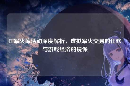 CF军火库活动深度解析，虚拟军火交易的狂欢与游戏经济的镜像