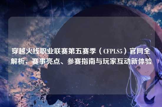 穿越火线职业联赛第五赛季(CFPLS5)官网全解析,赛事亮点、参赛指南与玩家互动新体验