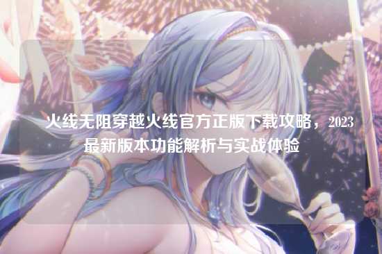 ✈火线无阻穿越火线官方正版下载攻略,2023最新版本功能解析与实战体验