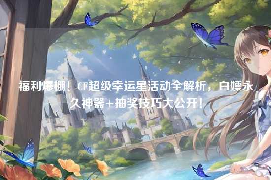 福利爆棚!CF超级幸运星活动全解析,白嫖永久神器+抽奖技巧大公开!