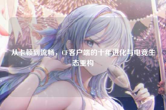 从卡顿到流畅,CF客户端的十年进化与电竞生态重构
