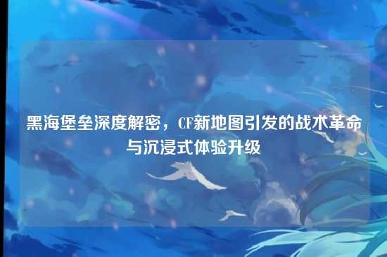 黑海堡垒深度解密，CF新地图引发的战术革命与沉浸式体验升级