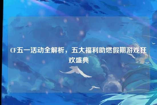CF五一活动全解析,五大福利助燃假期游戏狂欢盛典
