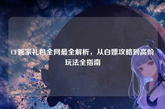 CF管家礼包全网最全解析,从白嫖攻略到高阶玩法全指南