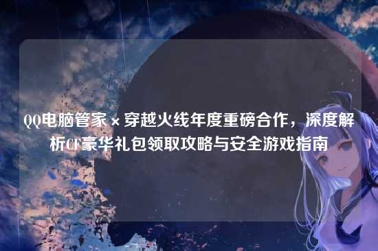 QQ电脑管家×穿越火线年度重磅合作,深度解析CF豪华礼包领取攻略与安全游戏指南