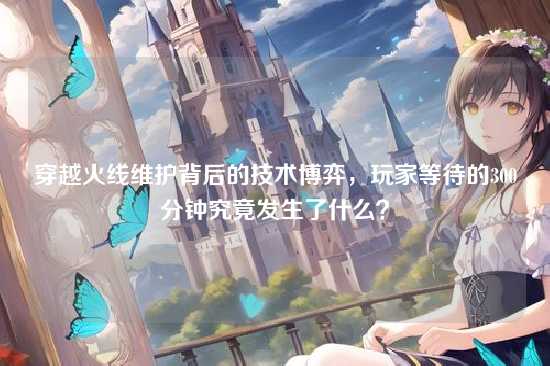 穿越火线维护背后的技术博弈,玩家等待的300分钟究竟发生了什么?