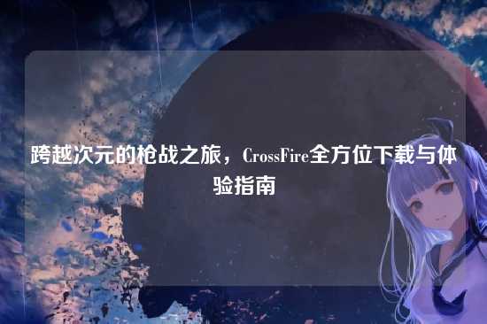 跨越次元的枪战之旅,CrossFire全方位下载与体验指南