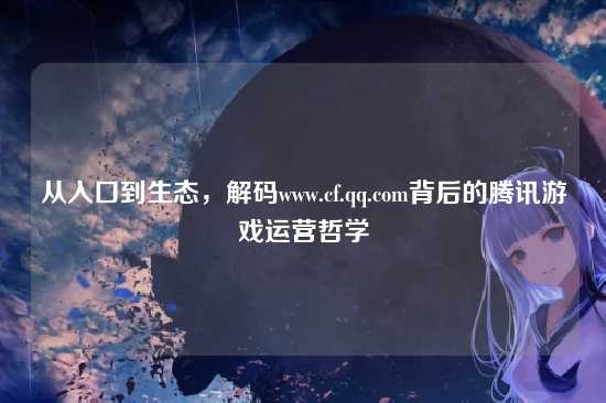 从入口到生态,解码www.cf.qq.com背后的腾讯游戏运营哲学