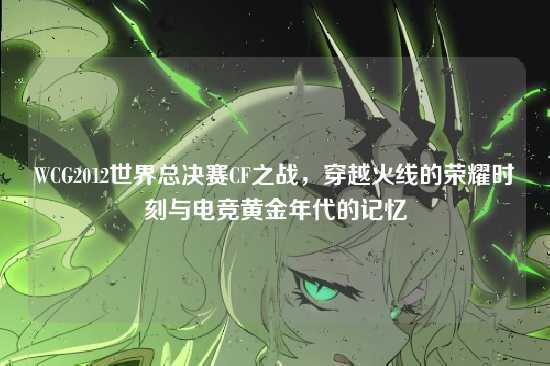 WCG2012世界总决赛CF之战，穿越火线的荣耀时刻与电竞黄金年代的记忆