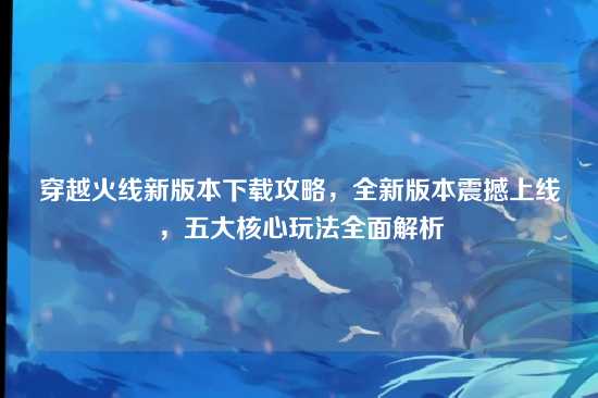 穿越火线新版本下载攻略，全新版本震撼上线，五大核心玩法全面解析